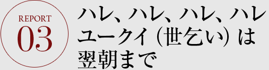 REPORT03 ハレ、ハレ、ハレ、ハレ ユークイ（世乞い）は翌朝まで