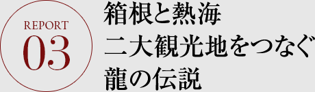 REPORT.03 箱根と熱海 二大観光地をつなぐ龍の伝説 