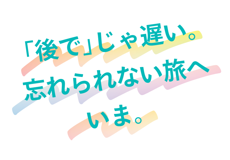 「後で」じゃ遅い。忘れられない旅へいま。